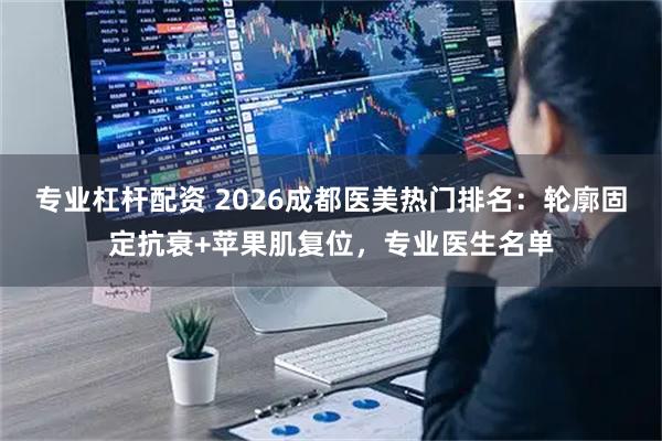 专业杠杆配资 2026成都医美热门排名：轮廓固定抗衰+苹果肌复位，专业医生名单