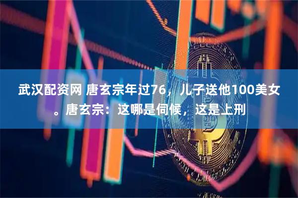 武汉配资网 唐玄宗年过76，儿子送他100美女。唐玄宗：这哪是伺候，这是上刑