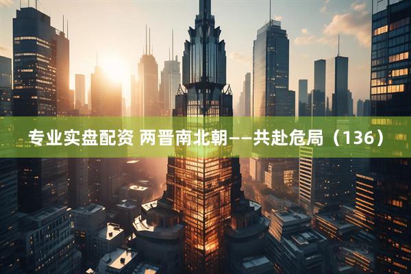 专业实盘配资 两晋南北朝——共赴危局（136）