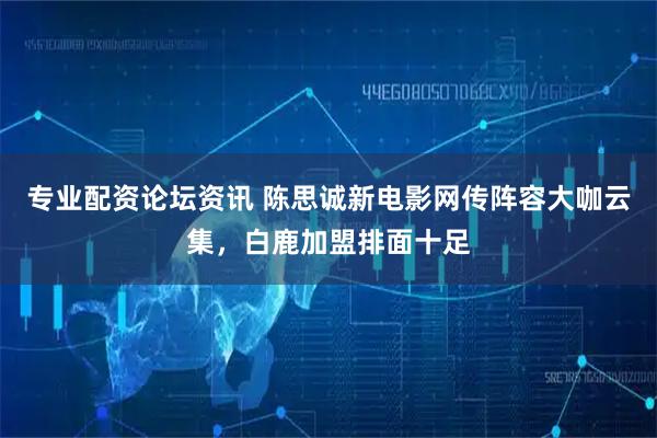 专业配资论坛资讯 陈思诚新电影网传阵容大咖云集，白鹿加盟排面十足