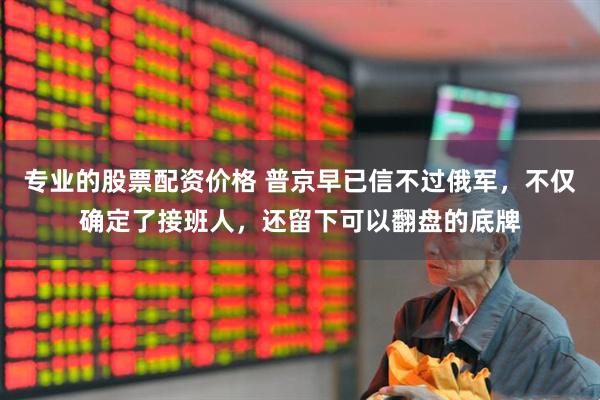 专业的股票配资价格 普京早已信不过俄军，不仅确定了接班人，还留下可以翻盘的底牌