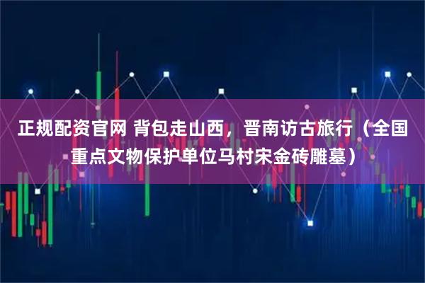 正规配资官网 背包走山西，晋南访古旅行（全国重点文物保护单位马村宋金砖雕墓）