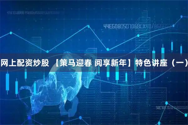 网上配资炒股 【策马迎春 阅享新年】特色讲座（一）