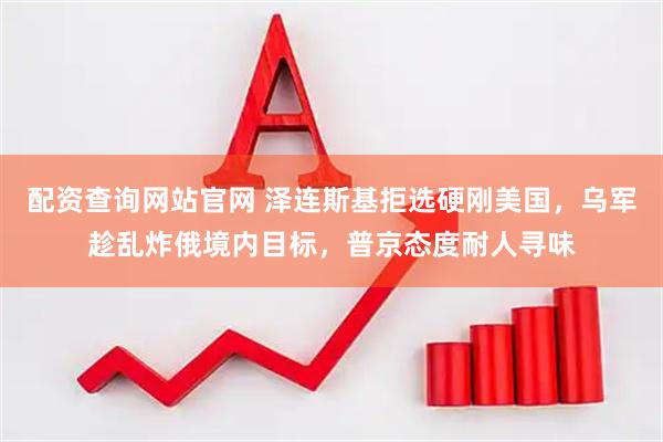 配资查询网站官网 泽连斯基拒选硬刚美国，乌军趁乱炸俄境内目标，普京态度耐人寻味