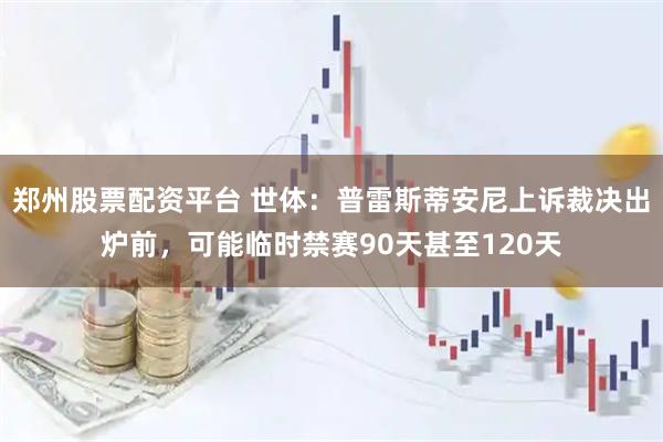 郑州股票配资平台 世体：普雷斯蒂安尼上诉裁决出炉前，可能临时禁赛90天甚至120天
