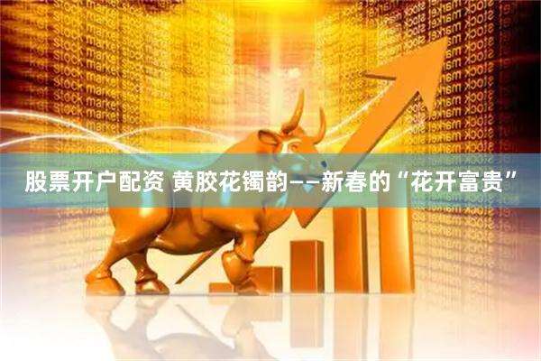 股票开户配资 黄胶花镯韵——新春的“花开富贵”
