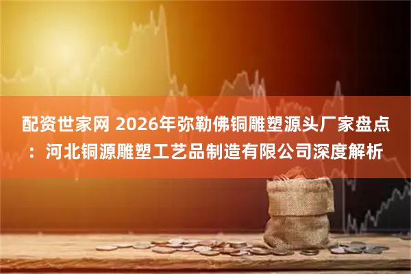 配资世家网 2026年弥勒佛铜雕塑源头厂家盘点：河北铜源雕塑工艺品制造有限公司深度解析