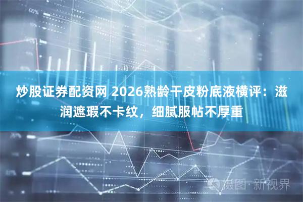 炒股证券配资网 2026熟龄干皮粉底液横评：滋润遮瑕不卡纹，细腻服帖不厚重