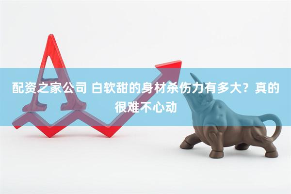 配资之家公司 白软甜的身材杀伤力有多大？真的很难不心动