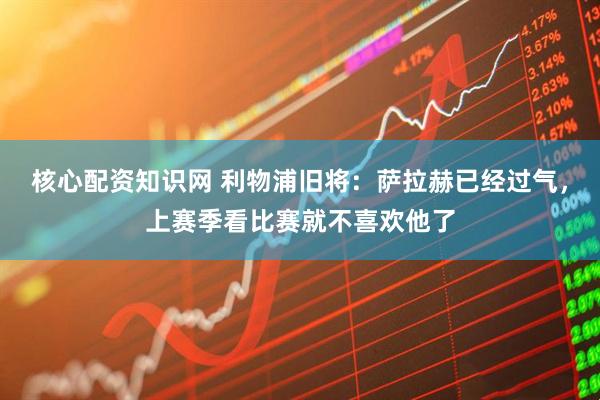 核心配资知识网 利物浦旧将：萨拉赫已经过气，上赛季看比赛就不喜欢他了