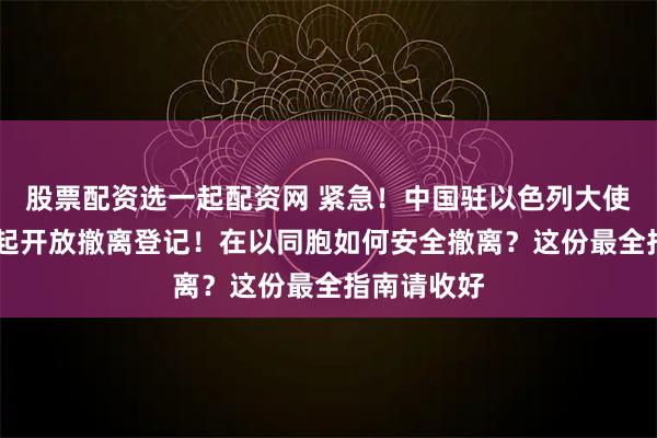 股票配资选一起配资网 紧急！中国驻以色列大使馆3月1日起开放撤离登记！在以同胞如何安全撤离？这份最全指南请收好