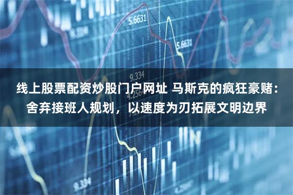 线上股票配资炒股门户网址 马斯克的疯狂豪赌：舍弃接班人规划，以速度为刃拓展文明边界
