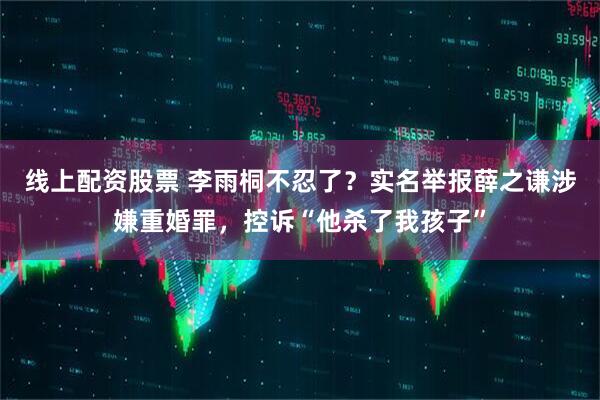 线上配资股票 李雨桐不忍了？实名举报薛之谦涉嫌重婚罪，控诉“他杀了我孩子”