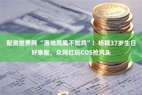 配资世界网 “落地凤凰不如鸡”！杨颖37岁生日好寒酸，众网红玩COS抢风头