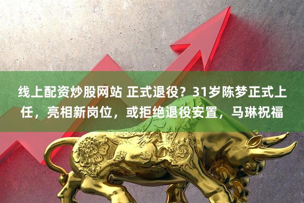 线上配资炒股网站 正式退役？31岁陈梦正式上任，亮相新岗位，或拒绝退役安置，马琳祝福