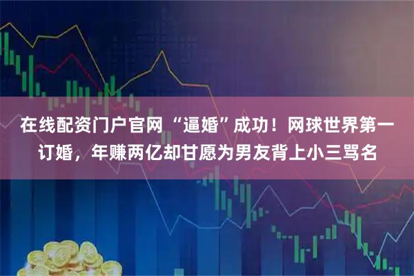 在线配资门户官网 “逼婚”成功！网球世界第一订婚，年赚两亿却甘愿为男友背上小三骂名