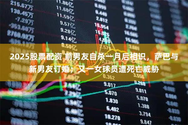 2025股票配资 前男友自杀一月后相识，萨巴与新男友订婚；又一女球员遭死亡威胁