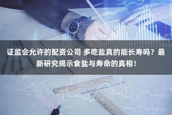 证监会允许的配资公司 多吃盐真的能长寿吗？最新研究揭示食盐与寿命的真相！