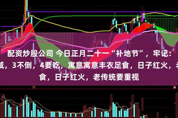 配资炒股公司 今日正月二十一“补地节”，牢记：1不去，2不减，3不倒，4要吃，寓意寓意丰衣足食，日子红火，老传统要重视