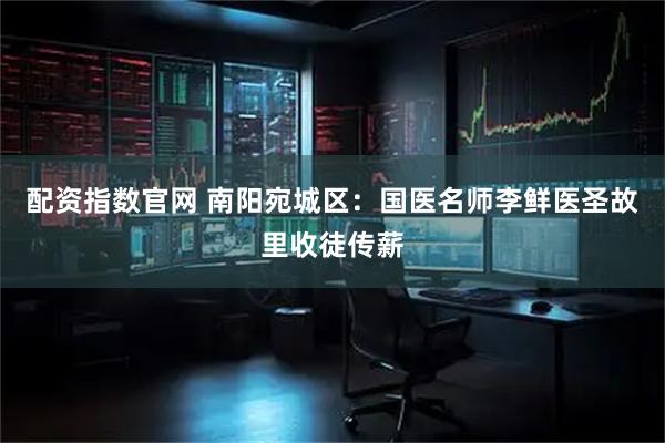 配资指数官网 南阳宛城区：国医名师李鲜医圣故里收徒传薪