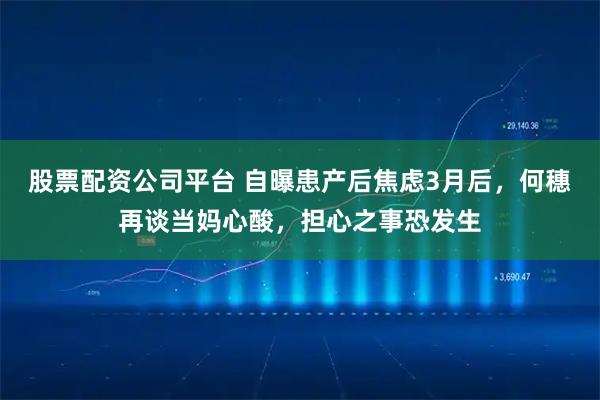 股票配资公司平台 自曝患产后焦虑3月后，何穗再谈当妈心酸，担心之事恐发生
