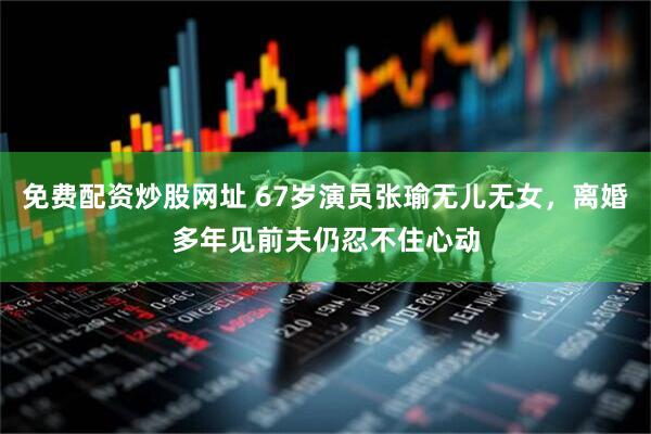 免费配资炒股网址 67岁演员张瑜无儿无女，离婚多年见前夫仍忍不住心动