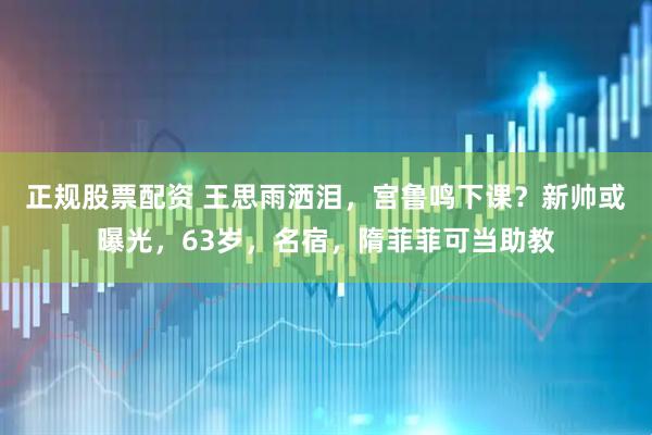 正规股票配资 王思雨洒泪,宫鲁鸣下课?新帅或曝光,63岁,名宿,隋菲菲可当助教