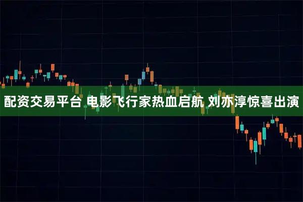 配资交易平台 电影飞行家热血启航 刘亦淳惊喜出演