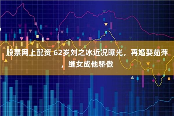 股票网上配资 62岁刘之冰近况曝光,再婚娶茹萍,继女成他骄傲