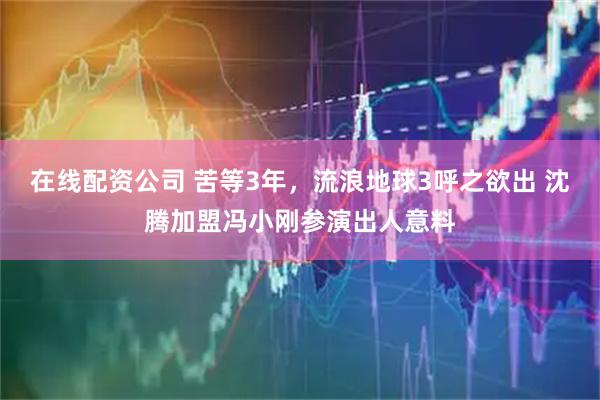 在线配资公司 苦等3年，流浪地球3呼之欲出 沈腾加盟冯小刚参演出人意料