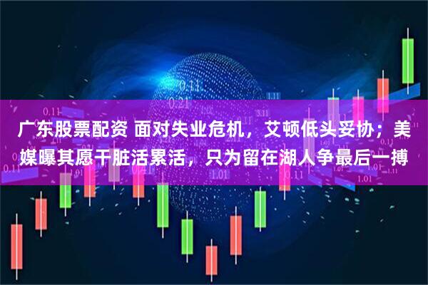 广东股票配资 面对失业危机，艾顿低头妥协；美媒曝其愿干脏活累活，只为留在湖人争最后一搏