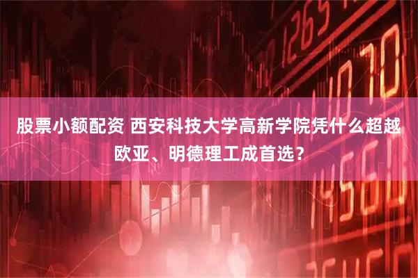 股票小额配资 西安科技大学高新学院凭什么超越欧亚、明德理工成首选？