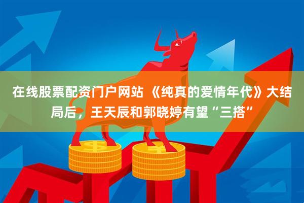 在线股票配资门户网站 《纯真的爱情年代》大结局后，王天辰和郭晓婷有望“三搭”