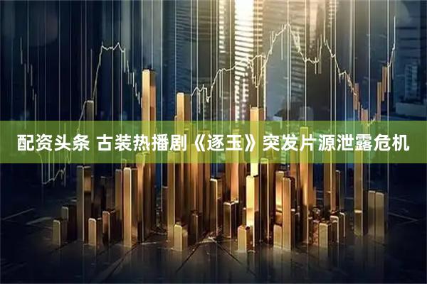 配资头条 古装热播剧《逐玉》突发片源泄露危机