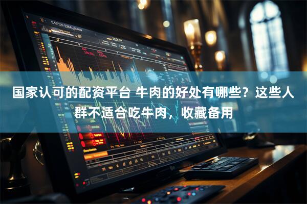 国家认可的配资平台 牛肉的好处有哪些?这些人群不适合吃牛肉,收藏备用