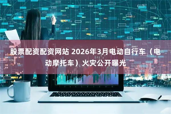 股票配资配资网站 2026年3月电动自行车（电动摩托车）火灾公开曝光