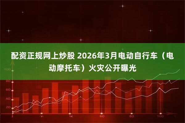 配资正规网上炒股 2026年3月电动自行车（电动摩托车）火灾公开曝光