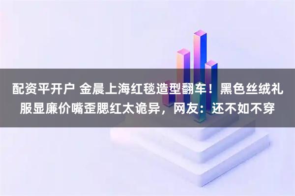 配资平开户 金晨上海红毯造型翻车！黑色丝绒礼服显廉价嘴歪腮红太诡异，网友：还不如不穿
