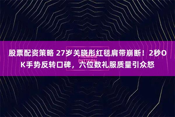 股票配资策略 27岁关晓彤红毯肩带崩断！2秒OK手势反转口碑，六位数礼服质量引众怒