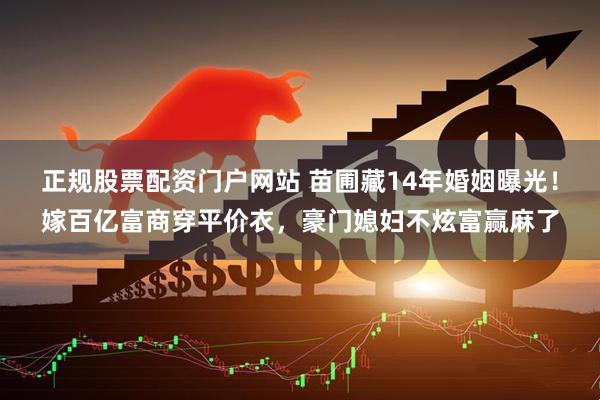 正规股票配资门户网站 苗圃藏14年婚姻曝光!嫁百亿富商穿平价衣,豪门媳妇不炫富赢麻了