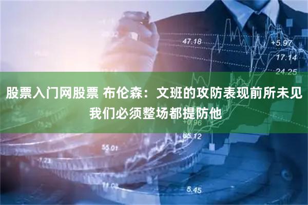 股票入门网股票 布伦森：文班的攻防表现前所未见 我们必须整场都提防他