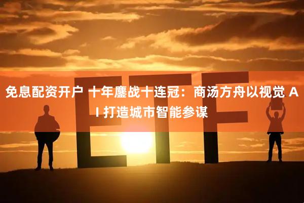 免息配资开户 十年鏖战十连冠：商汤方舟以视觉 AI 打造城市智能参谋