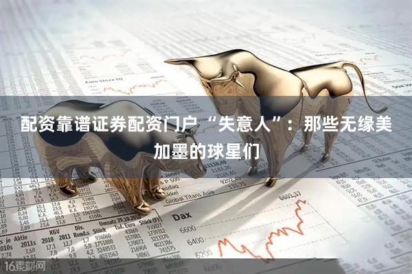 配资靠谱证券配资门户 “失意人”：那些无缘美加墨的球星们