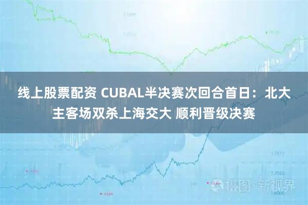 线上股票配资 CUBAL半决赛次回合首日：北大主客场双杀上海交大 顺利晋级决赛