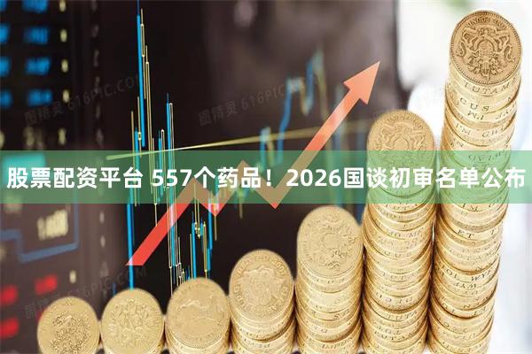 股票配资平台 557个药品！2026国谈初审名单公布