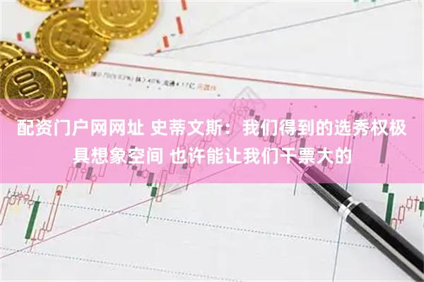配资门户网网址 史蒂文斯：我们得到的选秀权极具想象空间 也许能让我们干票大的