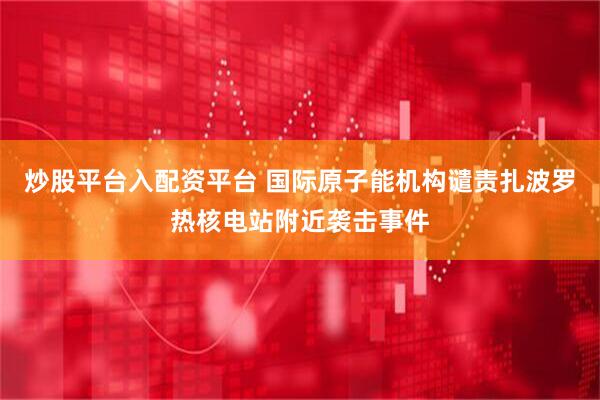 炒股平台入配资平台 国际原子能机构谴责扎波罗热核电站附近袭击事件