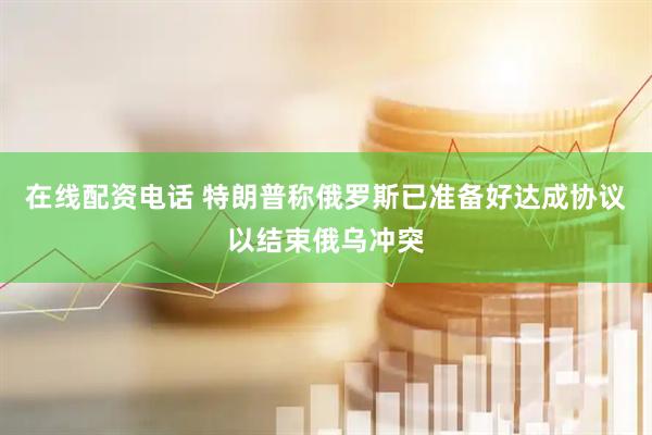 在线配资电话 特朗普称俄罗斯已准备好达成协议以结束俄乌冲突