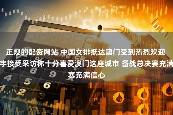 正规的配资网站 中国女排抵达澳门受到热烈欢迎 龚翔宇接受采访称十分喜爱澳门这座城市 备战总决赛充满信心