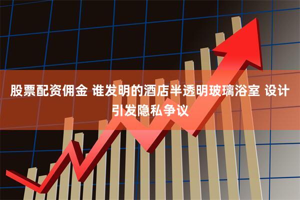 股票配资佣金 谁发明的酒店半透明玻璃浴室 设计引发隐私争议